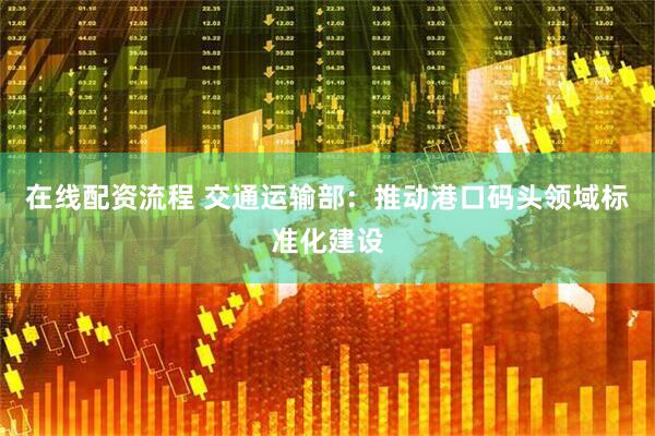 在线配资流程 交通运输部：推动港口码头领域标准化建设