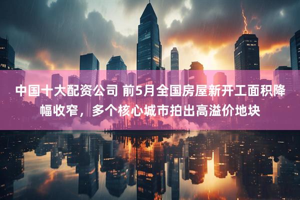 中国十大配资公司 前5月全国房屋新开工面积降幅收窄，多个核心城市拍出高溢价地块