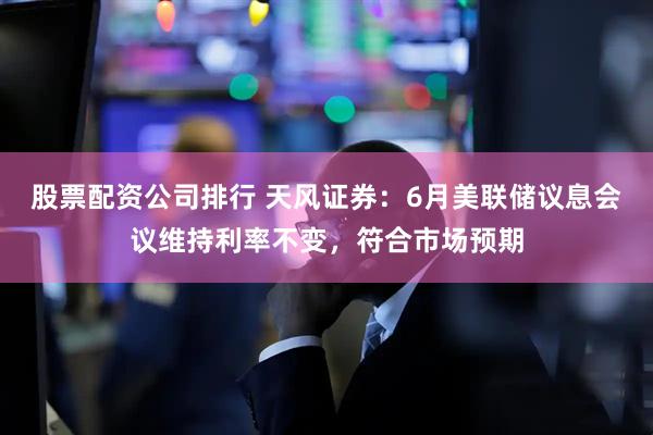 股票配资公司排行 天风证券：6月美联储议息会议维持利率不变，符合市场预期