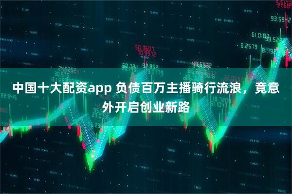 中国十大配资app 负债百万主播骑行流浪，竟意外开启创业新路