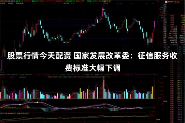 股票行情今天配资 国家发展改革委：征信服务收费标准大幅下调
