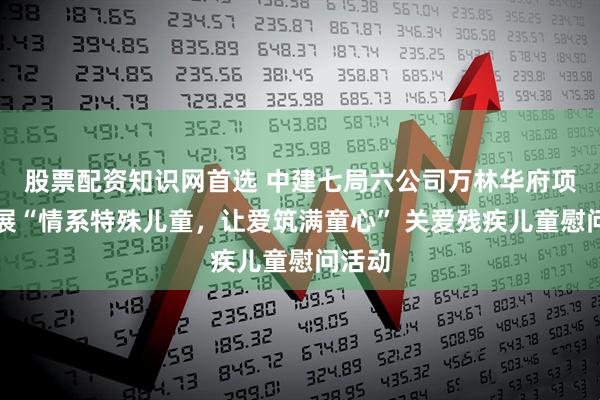 股票配资知识网首选 中建七局六公司万林华府项目开展“情系特殊儿童，让爱筑满童心” 关爱残疾儿童慰问活动