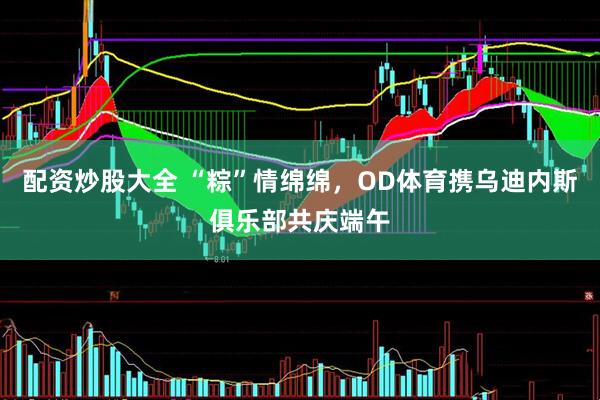 配资炒股大全 “粽”情绵绵，OD体育携乌迪内斯俱乐部共庆端午