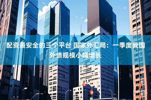 配资最安全的三个平台 国家外汇局：一季度我国外债规模小幅增长