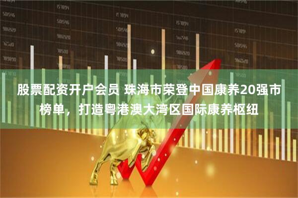 股票配资开户会员 珠海市荣登中国康养20强市榜单，打造粤港澳大湾区国际康养枢纽