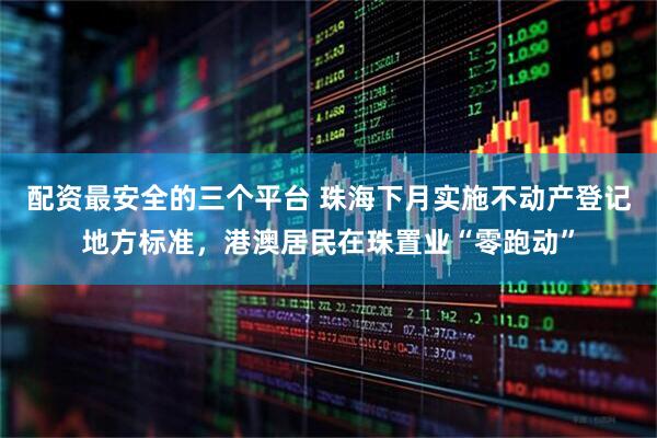 配资最安全的三个平台 珠海下月实施不动产登记地方标准，港澳居民在珠置业“零跑动”