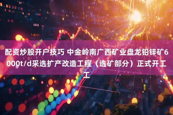 配资炒股开户技巧 中金岭南广西矿业盘龙铅锌矿6000t/d采选扩产改造工程（选矿部分）正式开工