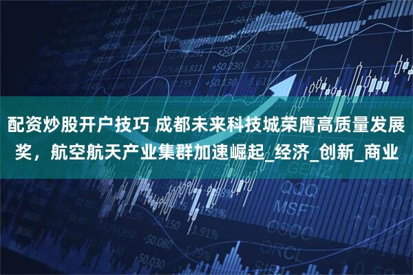 配资炒股开户技巧 成都未来科技城荣膺高质量发展奖，航空航天产业集群加速崛起_经济_创新_商业