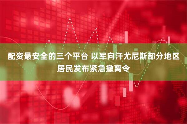 配资最安全的三个平台 以军向汗尤尼斯部分地区居民发布紧急撤离令