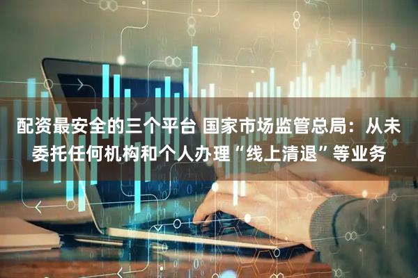 配资最安全的三个平台 国家市场监管总局：从未委托任何机构和个人办理“线上清退”等业务