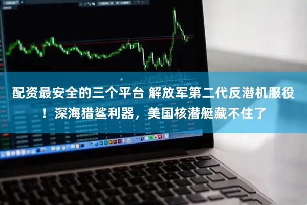 配资最安全的三个平台 解放军第二代反潜机服役！深海猎鲨利器，美国核潜艇藏不住了