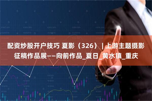 配资炒股开户技巧 夏影（326） | 上游主题摄影征稿作品展——向前作品_夏日_黄水镇_重庆