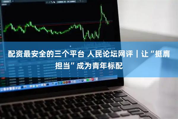 配资最安全的三个平台 人民论坛网评｜让“挺膺担当”成为青年标配