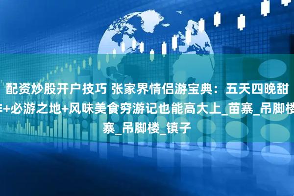 配资炒股开户技巧 张家界情侣游宝典：五天四晚甜蜜安排+必游之地+风味美食穷游记也能高大上_苗寨_吊脚楼_镇子
