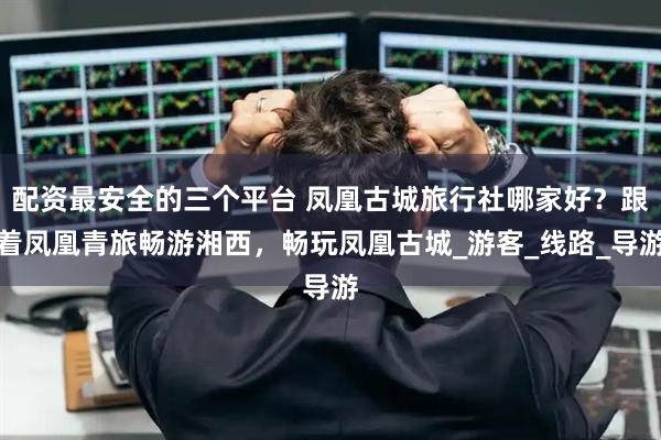 配资最安全的三个平台 凤凰古城旅行社哪家好？跟着凤凰青旅畅游湘西，畅玩凤凰古城_游客_线路_导游