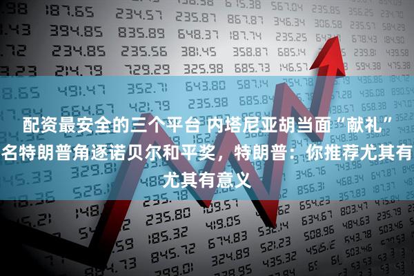 配资最安全的三个平台 内塔尼亚胡当面“献礼”：提名特朗普角逐诺贝尔和平奖，特朗普：你推荐尤其有意义