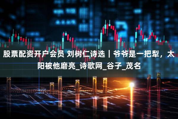 股票配资开户会员 刘树仁诗选｜爷爷是一把犁，太阳被他磨亮_诗歌网_谷子_茂名