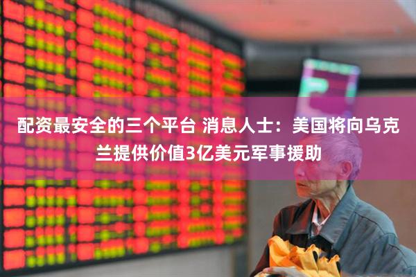配资最安全的三个平台 消息人士：美国将向乌克兰提供价值3亿美元军事援助