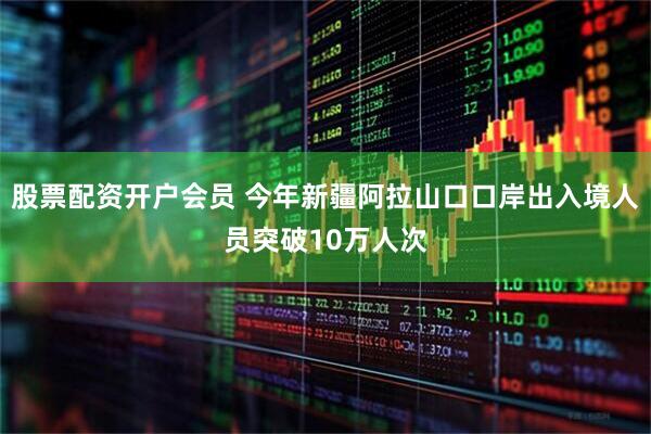 股票配资开户会员 今年新疆阿拉山口口岸出入境人员突破10万人次
