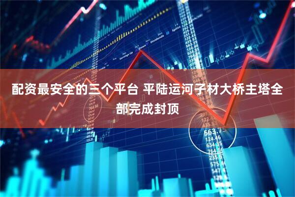 配资最安全的三个平台 平陆运河子材大桥主塔全部完成封顶