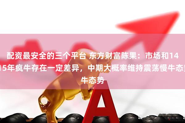 配资最安全的三个平台 东方财富陈果：市场和14-15年疯牛存在一定差异，中期大概率维持震荡慢牛态势