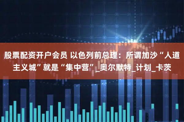 股票配资开户会员 以色列前总理：所谓加沙“人道主义城”就是“集中营”_奥尔默特_计划_卡茨