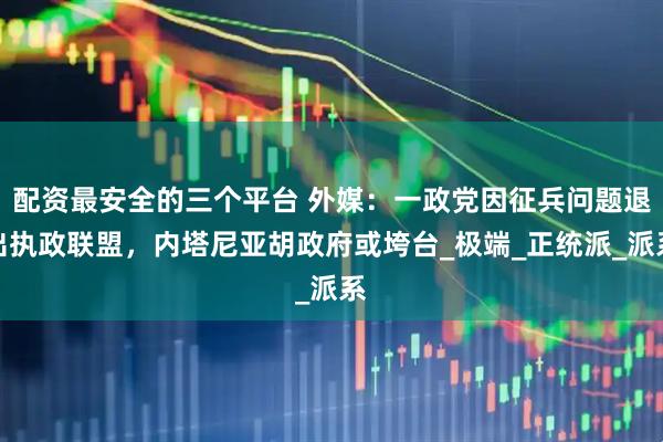 配资最安全的三个平台 外媒：一政党因征兵问题退出执政联盟，内塔尼亚胡政府或垮台_极端_正统派_派系