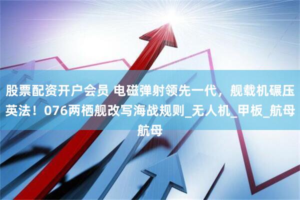 股票配资开户会员 电磁弹射领先一代，舰载机碾压英法！076两栖舰改写海战规则_无人机_甲板_航母