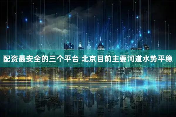配资最安全的三个平台 北京目前主要河道水势平稳