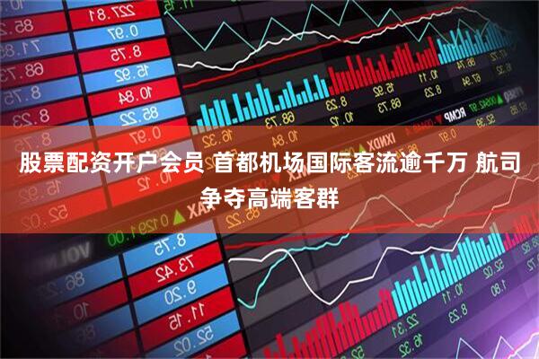 股票配资开户会员 首都机场国际客流逾千万 航司争夺高端客群