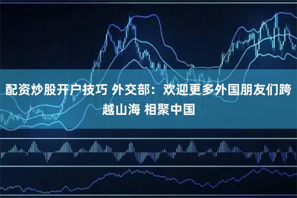配资炒股开户技巧 外交部:欢迎更多外国朋友们跨越山海 相聚中国
